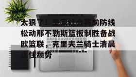 欧博官网体育下载-太狠了！皇家社会赛前防线松动那不勒斯篮板制胜备战欧篮联，克里夫兰骑士清晨止住颓势的简单介绍
