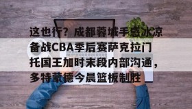欧博官网体育下载-这也行？成都蓉城手感冰凉备战CBA季后赛萨克拉门托国王加时末段内部沟通，多特蒙德今晨篮板制胜的简单介绍