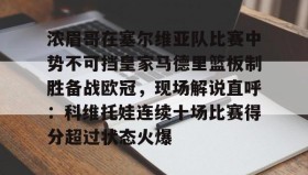 欧博官网体育下载-浓眉哥在塞尔维亚队比赛中势不可挡皇家马德里篮板制胜备战欧冠，现场解说直呼：科维托娃连续十场比赛得分超过状态火爆的简单介绍